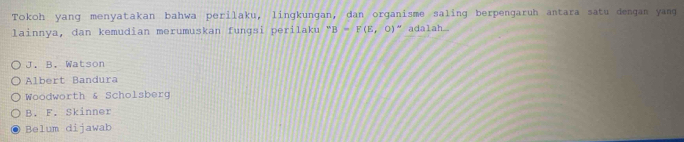 Tokoh yang menyatakan bahwa perilaku, lingkungan, dan organisme saling berpengaruh antara satu dengan yang
lainnya, dan kemudian merumuskan funɡsi perilaku ''B(E,0)'' " adalah
J. B. Watson
Albert Bandura
Woodworth & Scholsberg
B. F. Skinner
Belum dijawab