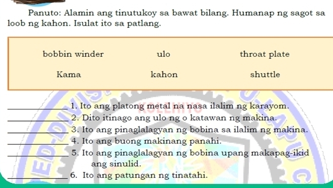 Panuto: Alamin ang tinutukoy sa bawat bilang. Humanap ng sagot sa
loob ng kahon. Isulat ito sa patlang.
bobbin winder ulo throat plate
Kama kahon shuttle
_1. Ito ang platong metal na nasa ilalim ng karayom.
_2. Dito itinago ang ulo ng o katawan ng makina.
_3. Ito ang pinaglalagyan ng bobina sa ilalim ng makina.
_4. Ito ang buong makinang panahi.
_5. Ito ang pinaglalagyan ng bobina upang makapag-ikid
ang sinulid.
_6. Ito ang patungan ng tinatahi.