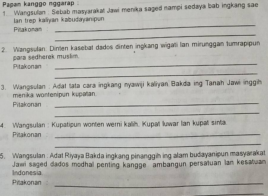 Papan kanggo nggarap : 
1. Wangsulan : Sebab masyarakat Jawi menika saged nampi sedaya bab ingkang sae 
_ 
Ian trep kaliyan kabudayanipun 
_ 
Pitakonan 
2. Wangsulan: Dinten kasebat dados dinten ingkang wigati lan mirunggan tumrapipun 
_ 
para sedherek muslim. 
Pitakonan 
_ 
3. Wangsulan : Adat tata cara ingkang nyawiji kaliyan Bakda ing Tanah Jawi inggih 
menika wontenipun kupatan 
Pitakonan 
_ 
_ 
4. Wangsulan : Kupatipun wonten werni kalih. Kupat Iuwar lan kupat sinta. 
Pitakonan_ 
_ 
5. Wangsulan: Adat Riyaya Bakda ingkang pinanggih ing alam budayanipun masyarakat 
Jawi saged dados modhal penting kangge ambangun persatuan lan kesatuan 
Indonesia 
Pitakonan :_ 
_