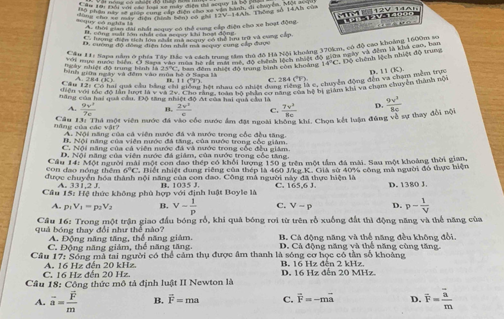 Đội với các loại xe máy điện thì acquy là bộ phạ
Bộ phân này sẽ giúp cung cấp điện cho xe vận hành, di chuyển, Một acquy
dùng cho xe máy điện (hình bên) có ghi 12V-14Ah. Thông số 14Ah của 14Ah
MIMI
Ao thời gian dài nhất acquy có thể cung cấp điện cho xe hoạt động. TPB-12V-14000 12V
acquy có nghĩa là
b O
B. công suất lớn nhất của acquy khi hoạt động,
C. lượng điện tích lớn nhất mã acquy có thể lưu trữ và cung cấp.
D. cường độ dồng điện lớn nhất mà acquy cung cấp được
Câu 11: Sapa nằm ở phía Tây Bắc và cách trung tâm thủ đô Hà Nội khoảng 370km, có độ cao khoảng 1600m sơ
với mực nước biển. Ở Sapa vào mùa hè rất mất mẻ, độ chênh lệch nhiệt độ giữa ngày và đêm là khá cao, ban
bình giữa ngày và đêm vào mùa hè ở Sapa là , ban đêm nhiệt độ trung bình còn khoảng 14°C * Độ chênh lệch nhiệt độ trung
ngày nhiệt độ trung bình là 25°C
D. 11 (K).
Câu 1: 2:C6 hai quá cầu bằng chì gi ng hệt nhau có nhiệt dun à c, chuyển động đến va chạm mềm trực
A. 284(K). C. 284(^circ F)
B. 11 (^circ ) D.
diện v độ lần lượt là v và 2v. Cho tằng, toàn bộ phần cơ năng của hệ bị giảm khi va chạm chuyển thành nội
năng của hai quả cầu. Độ tăng nhiệt độ Δt của hai quả cầu là
A.  9v^2/7c   2v^2/c  C.  7v^2/8c 
B.
D.  9v^2/8c 
Câu 13: Thả một viện nước đá vào cốc nước ấm đặt ngoài không khí. Chọn kết luận đúng về sự thay đổi nội
năng của các vật?
A. Nội năng của cả viên nước đá và nước trong cốc đều tăng.
B. Nội năng của viên nước đá tăng, của nước trong cốc giảm.
C. Nội năng của cả viên nước đá và nước trong cốc đều giảm.
D. Nội năng của viên nước đá giảm, của nước trong cốc tăng.
Cầu 14: Một người mài một con dao thép có khối lượng 150 g trên một tấm đá mài. Sau một khoảng thời gian,
con dao nóng thêm 6°C Biết nhiệt dung riêng của thép là 460 J/kg.K. Giả sử 40% công mà người đó thực hiện
được chuyển hóa thành nội năng của con dao. Công mà người này đã thực hiện là
A. 331,2 J. B. 1035 J. C. 165,6 J. D. 1380 J.
Câu 15: Hệ thức không phù hợp với định luật Boyle là
A. p_1V_1=p_2V_2 B. Vsim  1/p  C. Vsim p D. p- 1/V 
Câu 16: Trong một trận giao đấu bóng rổ, khi quả bóng rơi từ trên rỗ xuống đất thì động năng và thế năng của
quả bóng thay đổi như thể nào?
A. Động năng tăng, thế năng giảm. B. Cả động năng và thế năng đều không đổi.
C. Động năng giảm, thế năng tăng. D. Cả động năng và thế năng cùng tăng.
Cầu 17: Sóng mà tai người có thể cảm thụ được âm thanh là sóng cơ học có tần số khoảng
A. 16 Hz đến 20 kHz. B. 16 Hz đên 2 kHz.
C. 16 Hz đến 20 Hz. D. 16 Hz đến 20 MHz.
Câu 18: Công thức mô tả định luật II Newton là
A. vector a=frac vector Fm B. vector F=ma C. vector F=-mvector a D. overline F=frac overline am