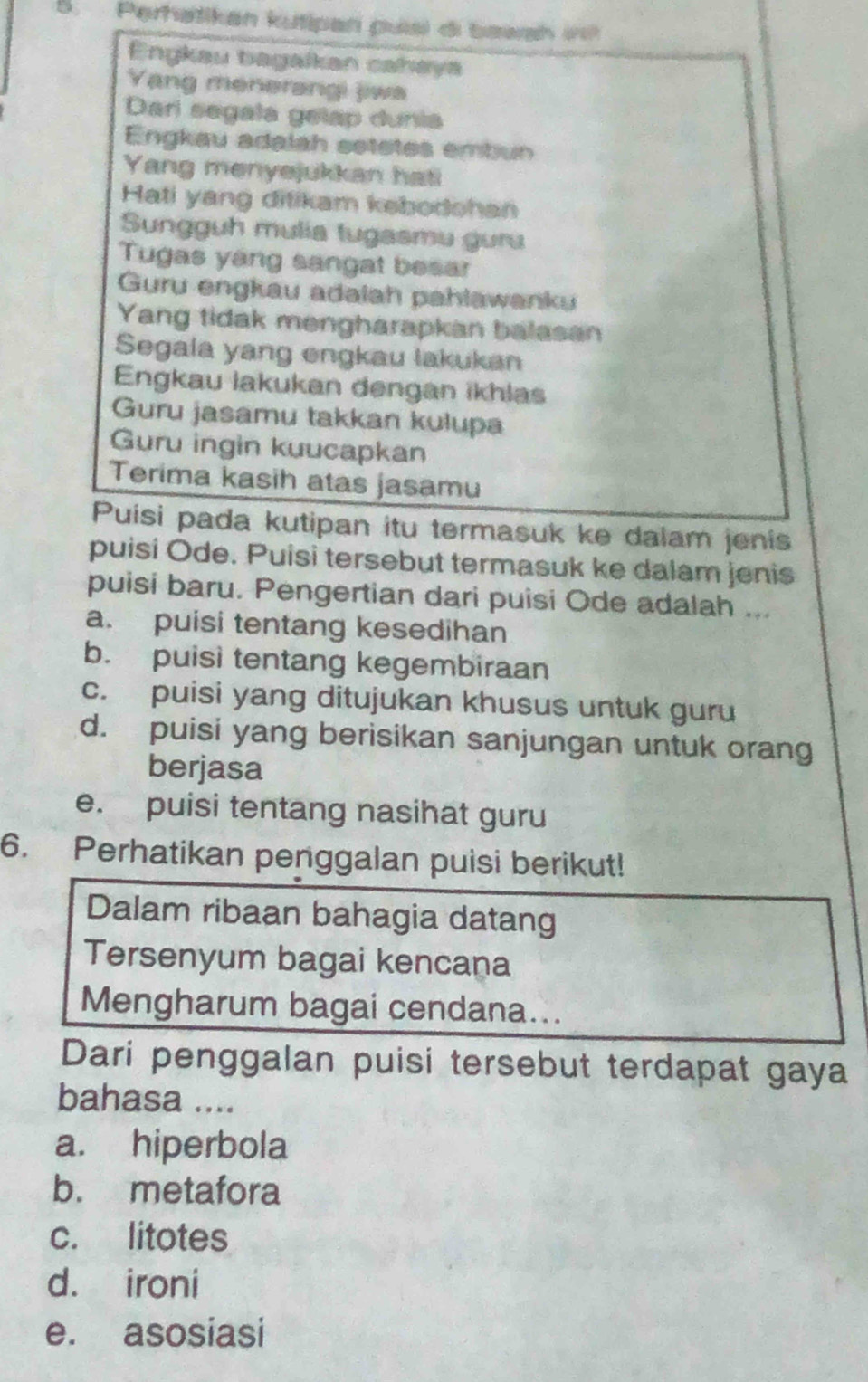 Perhatikan kutipan puai di bawsh 
Enykau bagalkan cahaya
Yang menerangi jiwa
Dari segala gelap dunia
Engkau adalah setetes embun
Yang menyejukkan hat!
Hati yang ditikam kebodshan
Sungguh mulia tugasmu guru
Tugas yang sangat besar
Guru engkau adalah pahlawanku
Yang tidak mengharapkan balasan
Segala yang engkau lakukan
Engkau lakukan dengan ikhlas
Guru jasamu takkan kulupa
Guru ingin kuucapkan
Terima kasih atas jasamu
Puisi pada kutipan itu termasuk ke dalam jenis
puisi Ode. Puisi tersebut termasuk ke dalam jenis
puisi baru. Pengertian dari puisi Ode adalah ...
a. puisi tentang kesedihan
b. puisi tentang kegembiraan
c. puisi yang ditujukan khusus untuk guru
d. puisi yang berisikan sanjungan untuk orang
berjasa
e. puisi tentang nasihat guru
6. Perhatikan penggalan puisi berikut!
Dalam ribaan bahagia datang
Tersenyum bagai kencana
Mengharum bagai cendana...
Dari penggalan puisi tersebut terdapat gaya
bahasa ....
a. hiperbola
b. metafora
c. litotes
d. ironi
e. asosiasi