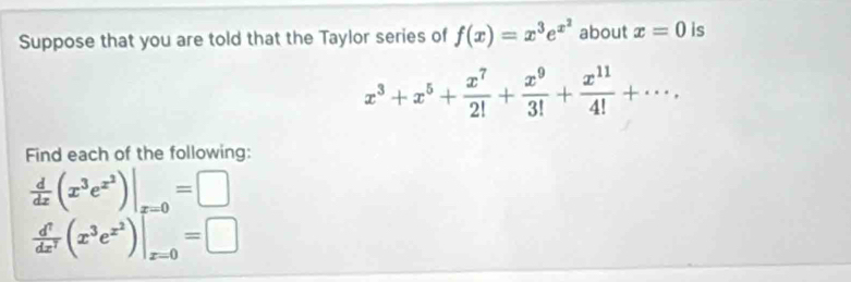 Suppose that you are told that the Taylor series of f(x)=x^3e^(x^2) about x=0 is
x^3+x^5+ x^7/2! + x^9/3! + x^(11)/4! +·s. 
Find each of the following:
 d/dx (x^3e^(x^2))|_x=0=□
 d^7/dx^7 (x^3e^(x^2))|_x=0=□