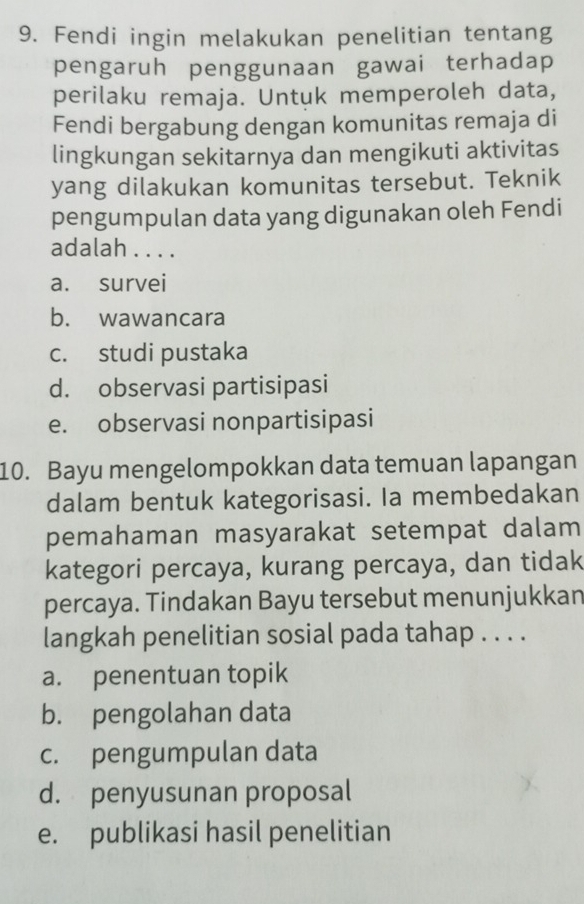 Fendi ingin melakukan penelitian tentang
pengaruh penggunaan gawai terhadap
perilaku remaja. Untuk memperoleh data,
Fendi bergabung dengan komunitas remaja di
lingkungan sekitarnya dan mengikuti aktivitas
yang dilakukan komunitas tersebut. Teknik
pengumpulan data yang digunakan oleh Fendi
adalah . . . .
a. survei
b. wawancara
c. studi pustaka
d. observasi partisipasi
e. observasi nonpartisipasi
10. Bayu mengelompokkan data temuan lapangan
dalam bentuk kategorisasi. Ia membedakan
pemahaman masyarakat setempat dalam
kategori percaya, kurang percaya, dan tidak
percaya. Tindakan Bayu tersebut menunjukkan
langkah penelitian sosial pada tahap . . . .
a. penentuan topik
b. pengolahan data
c. pengumpulan data
d. penyusunan proposal
e. publikasi hasil penelitian