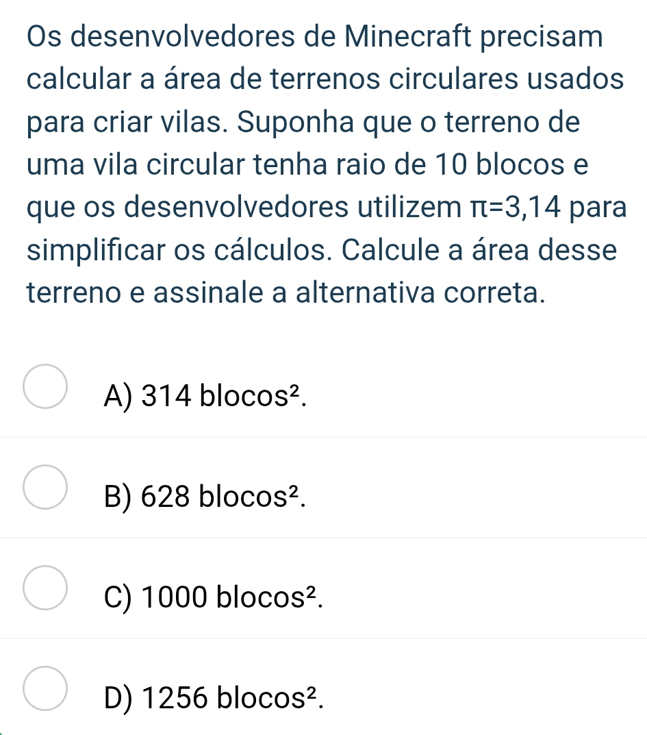 Os desenvolvedores de Minecraft precisam
calcular a área de terrenos circulares usados
para criar vilas. Suponha que o terreno de
uma vila circular tenha raio de 10 blocos e
que os desenvolvedores utilizem π =3,14 para
simplificar os cálculos. Calcule a área desse
terreno e assinale a alternativa correta.
A) 314 bloco S^2.
B) 628 bloco S^2.
C) 1000 blocos².
D) 1256 blocos 4 2