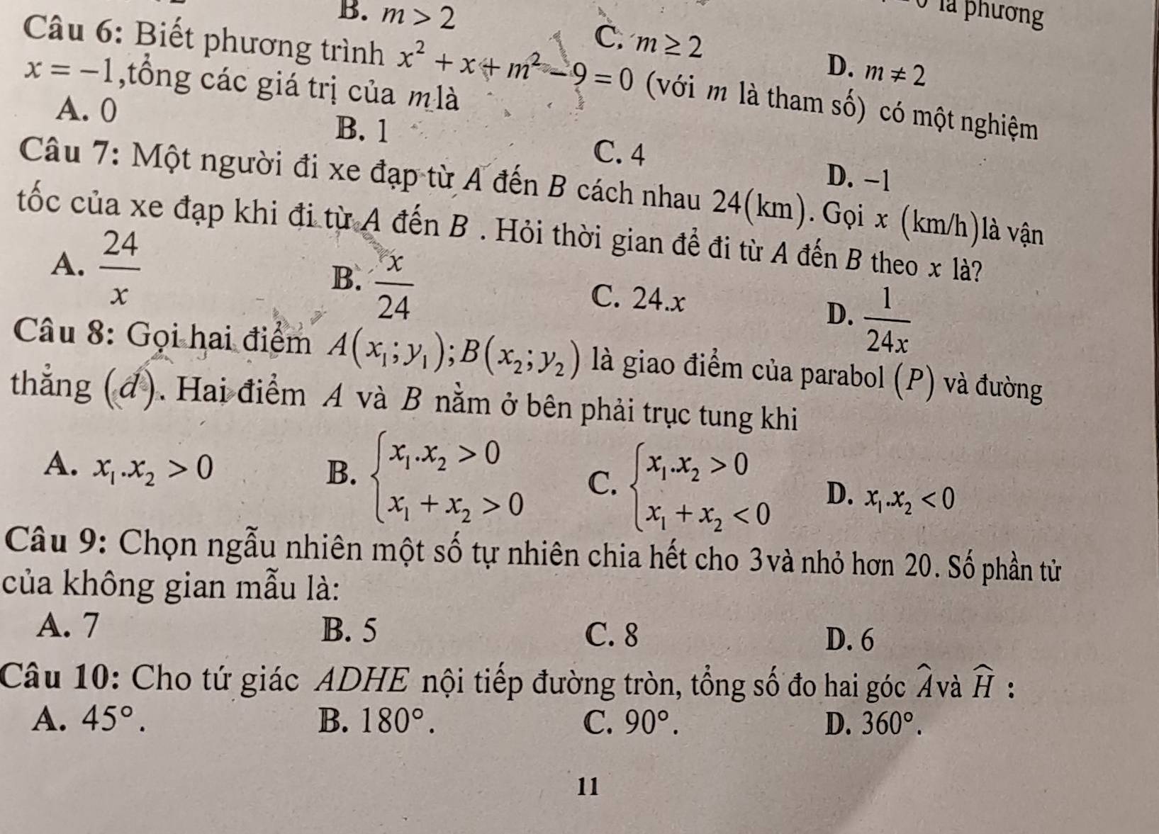 B. m>2 Ở là phương
C. m≥ 2 D. m!= 2
Câu 6: Biết phương trình x^2+x+m^2-9=0 (với m là tham số) có một nghiệm
x=-1 ,tồng các giá trị của m là
A. 0 B. 1 D. -1
C. 4
Câu 7: Một người đi xe đạp từ A đến B cách nhau 24(km). Gọi x (km/h)là vận
tốc của xe đạp khi đi từ A đến B . Hỏi thời gian để đi từ A đến B theo x là?
B.  x/24 
A.  24/x  C. 24.x
D.  1/24x 
Câu 8: Gọi hai điểm A(x_1;y_1);B(x_2;y_2) là giao điểm của parabol (P) và đường
thẳng (đ). Hai điểm A và B nằm ở bên phải trục tung khi
A. x_1.x_2>0 B. beginarrayl x_1.x_2>0 x_1+x_2>0endarray. C. beginarrayl x_1.x_2>0 x_1+x_2<0endarray. D. x_1.x_2<0</tex>
Câu 9: Chọn ngẫu nhiên một số tự nhiên chia hết cho 3và nhỏ hơn 20. Số phần từử
của không gian mẫu là:
A. 7 B. 5 C. 8 D. 6
7
Câu 10: Cho tứ giác ADHE nội tiếp đường tròn, tổng số đo hai góc 7 Và widehat H
A. 45°. B. 180°. C. 90°. D. 360°.
11