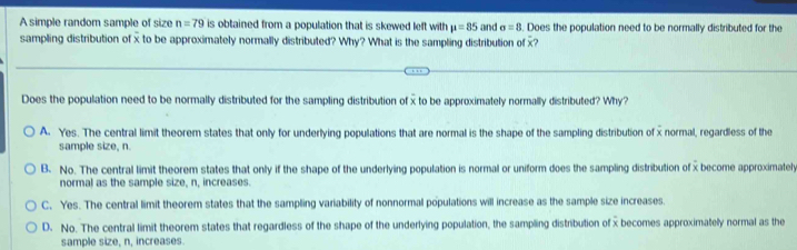 A simple random sample of size n=79 is obtained from a population that is skewed left with mu =85 and sigma =8. Does the population need to be normally distributed for the
sampling distribution of x to be approximately normally distributed? Why? What is the sampling distribution of x?
Does the population need to be normally distributed for the sampling distribution of x to be approximately normally distributed? Why?
A. Yes. The central limit theorem states that only for underlying populations that are normal is the shape of the sampling distribution of x normal, regardless of the
sample size, n.
B. No. The central limit theorem states that only if the shape of the underlying population is normal or uniform does the sampling distribution of x become approximately
normal as the sample size, n, increases.
C. Yes. The central limit theorem states that the sampling variability of nonnormal populations will increase as the sample size increases.
D. No. The central limit theorem states that regardless of the shape of the underlying population, the sampling distribution of x becomes approximatelly normal as the
sample size, n, increases.