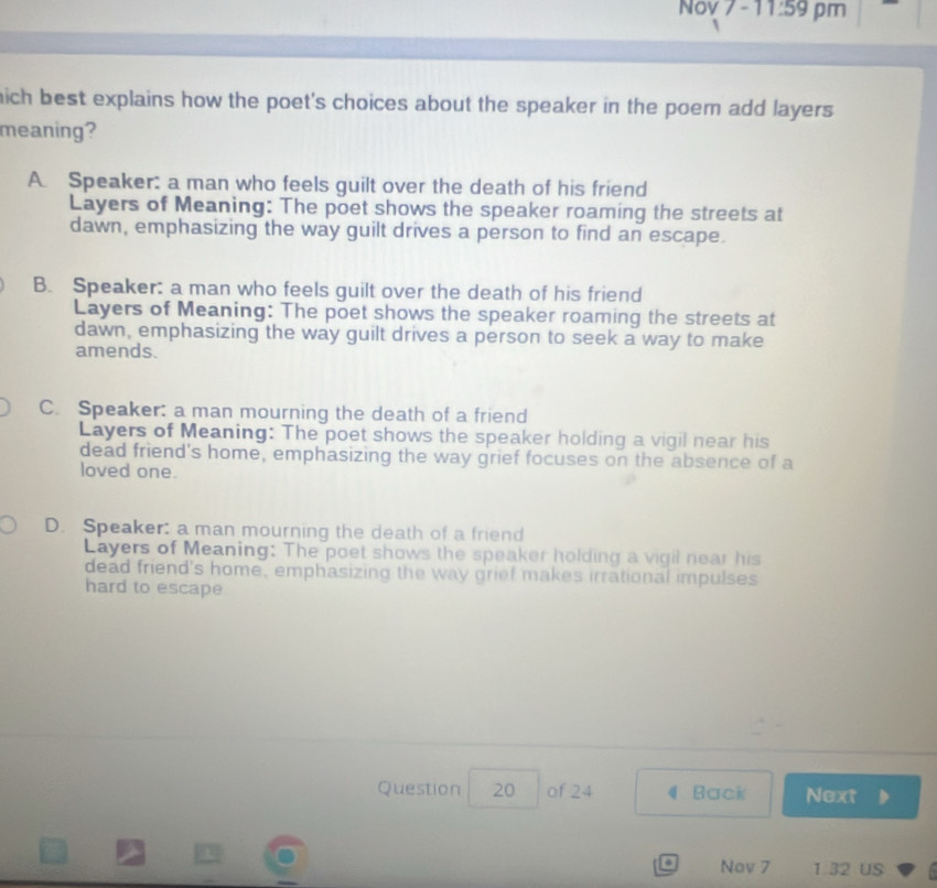 Nov 7 -11:59 pm
hich best explains how the poet's choices about the speaker in the poem add layers.
meaning?
A. Speaker: a man who feels guilt over the death of his friend
Layers of Meaning: The poet shows the speaker roaming the streets at
dawn, emphasizing the way guilt drives a person to find an escape.
B. Speaker: a man who feels guilt over the death of his friend
Layers of Meaning: The poet shows the speaker roaming the streets at
dawn, emphasizing the way guilt drives a person to seek a way to make
amends.
C. Speaker: a man mourning the death of a friend
Layers of Meaning: The poet shows the speaker holding a vigil near his
dead friend's home, emphasizing the way grief focuses on the absence of a
loved one.
D. Speaker: a man mourning the death of a friend
Layers of Meaning: The poet shows the speaker holding a vigil near his
dead friend's home, emphasizing the way grief makes irrational impulses
hard to escape
Question 20 of 24 4 Back Next
o Nov 7 1 32 US