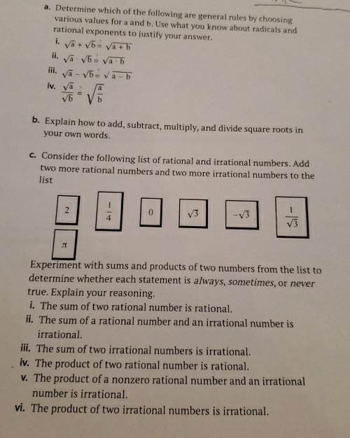 Determine which of the following are general rules by choosing 
various values for a and b. Use what you know about radicals and 
rational exponents to justify your answer. 
i. sqrt(a)+sqrt(b)=sqrt(a+b)
ii. sqrt(a)· sqrt(b)=sqrt(a· b)
iii. sqrt(a)-sqrt(b)=sqrt(a-b)
iv.  sqrt(a)/sqrt(b) =sqrt(frac a)b
b. Explain how to add, subtract, multiply, and divide square roots in 
your own words. 
c. Consider the following list of rational and irrational numbers. Add 
two more rational numbers and two more irrational numbers to the 
list 
2  1/4  0 sqrt(3) -sqrt(3)  1/sqrt(3) 
π
Experiment with sums and products of two numbers from the list to 
determine whether each statement is always, sometimes, or never 
true. Explain your reasoning. 
i. The sum of two rational number is rational. 
ii. The sum of a rational number and an irrational number is 
irrational. 
iii. The sum of two irrational numbers is irrational. 
iv. The product of two rational number is rational. 
v. The product of a nonzero rational number and an irrational 
number is irrational. 
vi. The product of two irrational numbers is irrational.