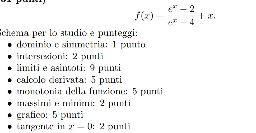 f(x)= (e^x-2)/e^x-4 +x. 
Schema per lo studio e punteggi: 
dominio e simmetria: 1 punto 
intersezioni: 2 punti 
limiti e asintoti: 9 punti 
calcolo derivata: 5 punti 
monotonia della funzione: 5 punti 
massimi e minimi: 2 punti 
grafico: 5 punti 
tangente in x=0:2 punti