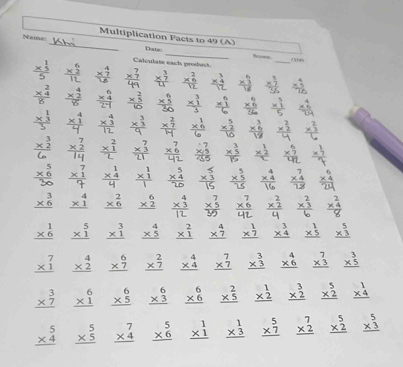 Multiplication Facts to 49 (A)
_
Name: _Date:
Bcoe: /100
frac *  1/5 5
Calculate each product
_
beginarrayr 7 * 7 hline endarray frac (* _7)^34 × beginarrayr 3 * 4 hline endarray beginarrayr 5 * 7 hline endarray
frac beginarrayr 2 * 4endarray 8
 beginarrayr 6 * 6 hline 25endarray 4
x3
* *
beginarrayr 3 * 2 hline end(array)°
* beginarrayr 3 * 5 hline endarray
beginarrayr 5 * 6 hline endarray endarray x xì *
beginarrayr 3 * 6 hline endarray beginarrayr 4 * 1 hline endarray beginarrayr 2 * 6 hline endarray beginarrayr 6 * 2 hline endarray * beginarrayr 7 * 6 hline endarray * *
beginarrayr 1 * 6 hline endarray beginarrayr 5 * 1 hline endarray beginarrayr 3 * 1 hline endarray beginarrayr 4 * 5 hline endarray beginarrayr 2 * 1 hline endarray beginarrayr 4 * 7 hline endarray beginarrayr 1 * 7 hline endarray beginarrayr 3 * 4 hline endarray beginarrayr 1 * 5 hline endarray beginarrayr 5 * 3 hline endarray
beginarrayr 7 * 1 hline endarray beginarrayr 4 * 2 hline endarray beginarrayr 6 * 7 hline endarray beginarrayr 2 * 7 hline endarray beginarrayr 4 * 4 hline endarray beginarrayr 7 * 7 hline endarray beginarrayr 3 * 3 hline endarray beginarrayr 4 * 6 hline endarray beginarrayr 7 * 3 hline endarray beginarrayr 3 * 5 hline endarray
beginarrayr 3 * 7 hline endarray beginarrayr 6 * 1 hline endarray beginarrayr 6 * 5 hline endarray beginarrayr 6 * 3 hline endarray beginarrayr 6 * 6 hline endarray beginarrayr 2 * 5 hline endarray beginarrayr 1 * 2 hline endarray beginarrayr 3 * 2 hline endarray beginarrayr 5 * 2 hline endarray beginarrayr 1 * 4 hline endarray
beginarrayr 5 * 4 hline endarray beginarrayr 5 * 5 hline endarray beginarrayr 7 * 4 hline endarray beginarrayr 5 * 6 hline endarray beginarrayr 1 * 1 hline endarray beginarrayr 1 * 3 hline endarray beginarrayr 5 * 7 hline endarray beginarrayr 7 * 2 hline endarray beginarrayr 5 * 2 hline endarray beginarrayr 5 * 3 hline endarray