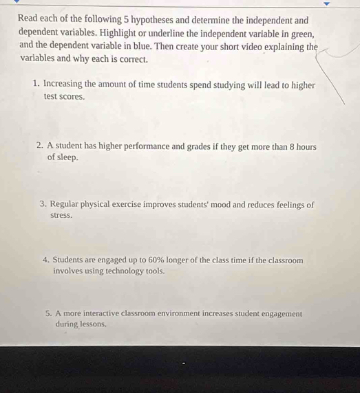 Read each of the following 5 hypotheses and determine the independent and 
dependent variables. Highlight or underline the independent variable in green, 
and the dependent variable in blue. Then create your short video explaining the 
variables and why each is correct. 
1. Increasing the amount of time students spend studying will lead to higher 
test scores. 
2. A student has higher performance and grades if they get more than 8 hours
of sleep. 
3. Regular physical exercise improves students' mood and reduces feelings of 
stress. 
4. Students are engaged up to 60% longer of the class time if the classroom 
involves using technology tools. 
5. A more interactive classroom environment increases student engagement 
during lessons.