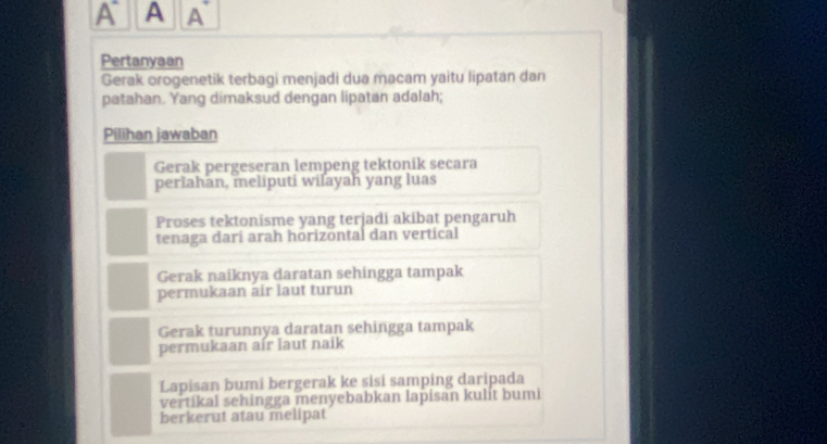 A A A
Pertanyaan
Gerak orogenetik terbagi menjadi dua macam yaitu lipatan dan
patahan. Yang dimaksud dengan lipatan adalah;
Pilihan jawaban
Gerak pergeseran lempeng tektonik secara
periahan, meliputi wilayah yang luas
Proses tektonisme yang terjadi akibat pengaruh
tenaga darí arah hörizöntal dan vertical
Gerak naiknya daratan sehingga tampak
permukaan air laut turun
Gerak turunnya daratan sehingga tampak
permukaan aír laut naik
Lapisan bumi bergerak ke sisi samping daripada
vertikal sehingga menyebabkan lapisan kulit bumi
berkerut atau melipat