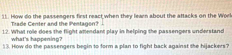 How do the passengers first react when they learn about the attacks on the Worl 
Trade Center and the Pentagon? 
12. What role does the flight attendant play in helping the passengers understand 
what's happening? 
13. How do the passengers begin to form a plan to fight back against the hijackers?