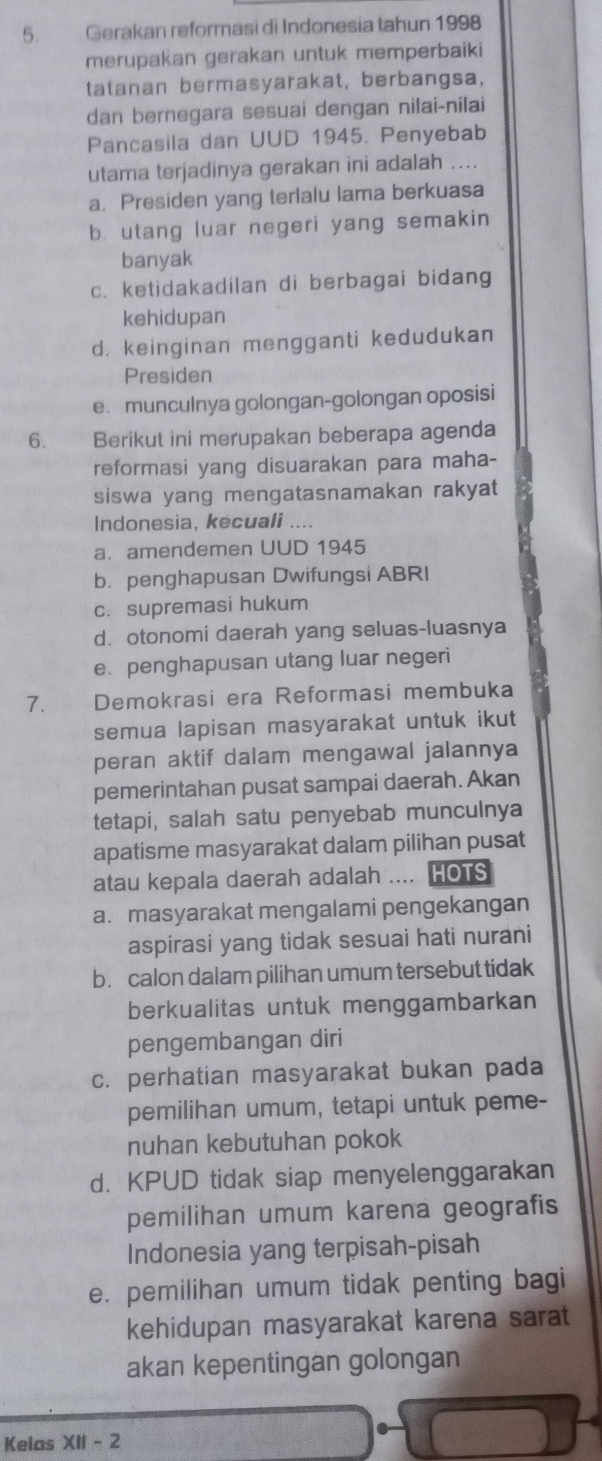 Gerakan reformasi di Indonesia tahun 1998
merupakan gerakan untuk memperbaiki
tatanan bermasyarakat, berbangsa,
dan bernegara sesuai dengan nilai-nilai
Pancasila dan UUD 1945. Penyebab
utama terjadinya gerakan ini adalah ....
a. Presiden yang terlalu lama berkuasa
b. utang luar negeri yang semakin
banyak
c. ketidakadilan di berbagai bidang
kehidupan
d. keinginan mengganti kedudukan
Presiden
e. munculnya golongan-golongan oposisi
6. Berikut ini merupakan beberapa agenda
reformasi yang disuarakan para maha-
siswa yang mengatasnamakan rakyat
Indonesia, kecuali ....
a. amendemen UUD 1945
b. penghapusan Dwifungsi ABRI
c.supremasi hukum
d. otonomi daerah yang seluas-luasnya
e. penghapusan utang luar negeri
7. *£ Demokrasi era Reformasi membuka
semua lapisan masyarakat untuk ikut
peran aktif dalam mengawal jalannya
pemerintahan pusat sampai daerah. Akan
tetapi, salah satu penyebab munculnya
apatisme masyarakat dalam pilihan pusat
atau kepala daerah adalah .... HOTS
a.masyarakat mengalami pengekangan
aspirasi yang tidak sesuai hati nurani
b. calon dalam pilihan umum tersebut tidak
berkualitas untuk menggambarkan
pengembangan diri
c. perhatian masyarakat bukan pada
pemilihan umum, tetapi untuk peme-
nuhan kebutuhan pokok
d. KPUD tidak siap menyelenggarakan
pemilihan umum karena geografis
Indonesia yang terpisah-pisah
e. pemilihan umum tidak penting bagi
kehidupan masyarakat karena sarat
akan kepentingan golongan
Kelas XII - 2