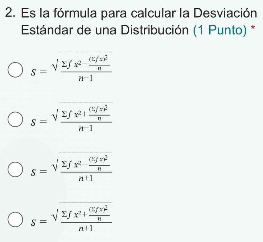 Es la fórmula para calcular la Desviación
Estándar de una Distribución (1 Punto) *
s=frac sqrt(sumlimits fx^2-frac (sumlimits fx)^2)nn-1
s=frac sqrt(sumlimits fx^2+frac (sumlimits fx)^2)nn-1
s=frac sqrt(sumlimits fx^2-frac (sumlimits fx)^2)nn+1
s=frac sqrt(sumlimits fx^2+frac (sumlimits fx)^2)nn+1