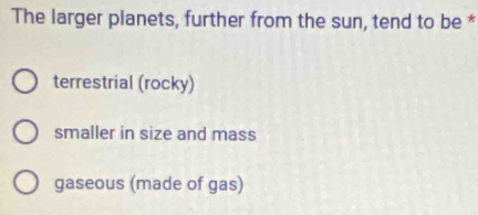 The larger planets, further from the sun, tend to be *
terrestrial (rocky)
smaller in size and mass
gaseous (made of gas)