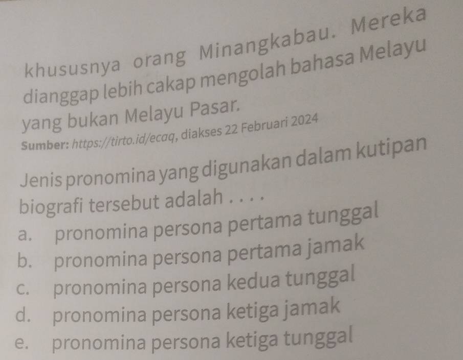 khususnya orang Minangkabau. Mereka
dianggap lebih cakap mengolah bahasa Melayu
yang bukan Melayu Pasar.
Sumber: https://tirto.id/ecaq, diakses 22 Februari 2024
Jenis pronomina yang digunakan dalam kutipan
biografi tersebut adalah . . . .
a. pronomina persona pertama tunggal
b. pronomina persona pertama jamak
c. pronomina persona kedua tunggal
d. pronomina persona ketiga jamak
e. pronomina persona ketiga tunggal