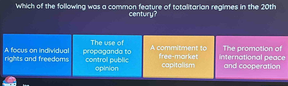 Which of the following was a common feature of totalitarian regimes in the 20th
century?
The use of
A focus on individual propaganda to A commitment to The promotion of
rights and freedoms control public free-market international peace
opinion
capitalism and cooperation