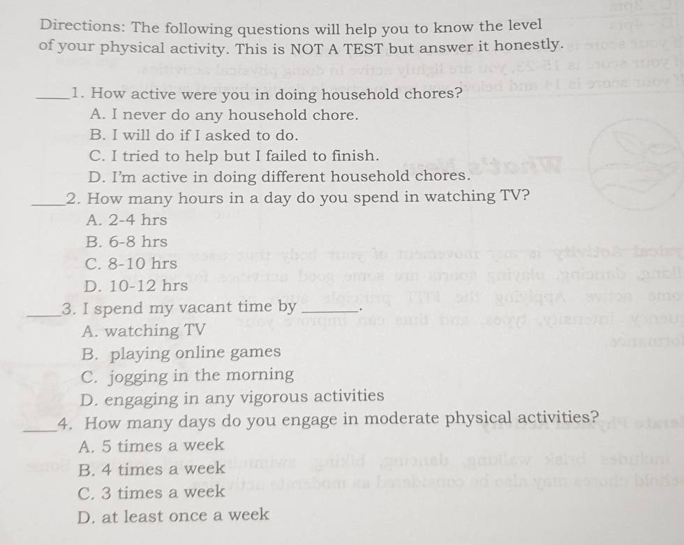 Directions: The following questions will help you to know the level
of your physical activity. This is NOT A TEST but answer it honestly.
_1. How active were you in doing household chores?
A. I never do any household chore.
B. I will do if I asked to do.
C. I tried to help but I failed to finish.
D. I’m active in doing different household chores.
_2. How many hours in a day do you spend in watching TV?
A. 2-4 hrs
B. 6-8 hrs
C. 8-10 hrs
D. 10-12 hrs
_3. I spend my vacant time by _.
A. watching TV
B. playing online games
C. jogging in the morning
D. engaging in any vigorous activities
_4. How many days do you engage in moderate physical activities?
A. 5 times a week
B. 4 times a week
C. 3 times a week
D. at least once a week