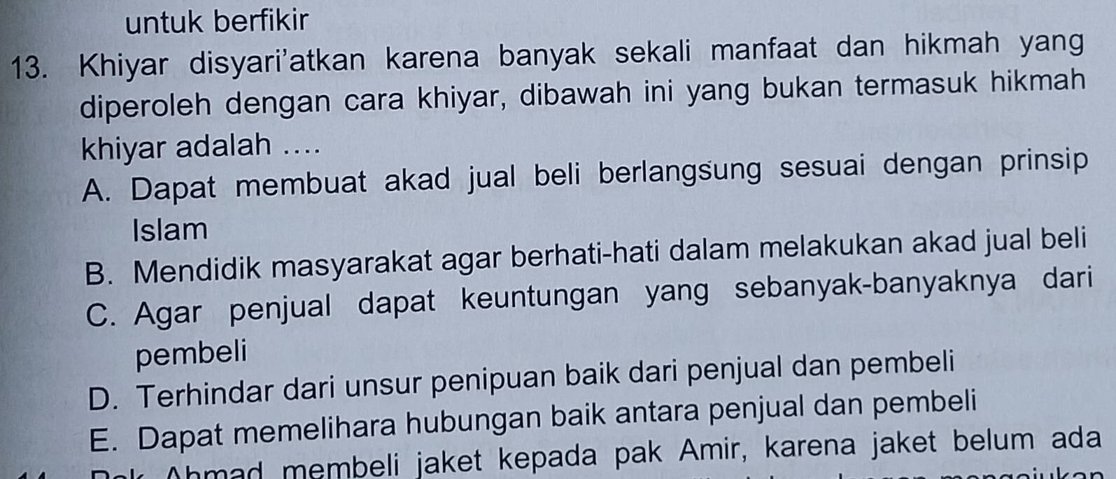 untuk berfikir
13. Khiyar disyari'atkan karena banyak sekali manfaat dan hikmah yang
diperoleh dengan cara khiyar, dibawah ini yang bukan termasuk hikmah
khiyar adalah ....
A. Dapat membuat akad jual beli berlangsung sesuai dengan prinsip
Islam
B. Mendidik masyarakat agar berhati-hati dalam melakukan akad jual beli
C. Agar penjual dapat keuntungan yang sebanyak-banyaknya dari
pembeli
D. Terhindar dari unsur penipuan baik dari penjual dan pembeli
E. Dapat memelihara hubungan baik antara penjual dan pembeli
Ahmad membeli jaket kepada pak Amir, karena jaket belum ada