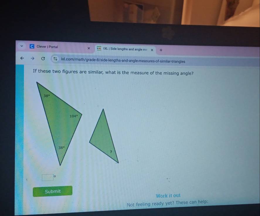 Clever | Portal × IXL | Side lengths and angle m +
ixl.com/math/grade-8/side-lengths-and-angle-measures-of-similar-triangles
If these two figures are similar, what is the measure of the missing angle?
□°
Submit
Work it out
Not feeling ready yet? These can help: