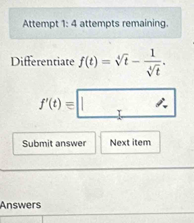 Attempt 1: 4 attempts remaining. 
Differentiate f(t)=sqrt[4](t)- 1/sqrt[4](t) .
f'(t)equiv □
Submit answer Next item 
Answers