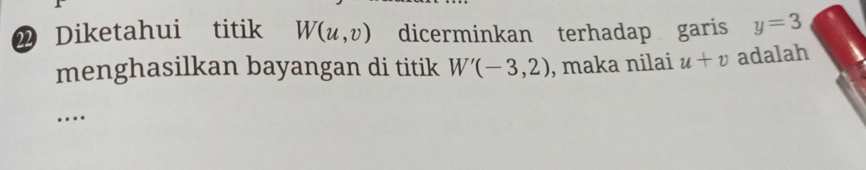 Diketahui titik W(u,v) dicerminkan terhadap garis y=3
menghasilkan bayangan di titik W'(-3,2) , maka nilai u+v adalah 
…