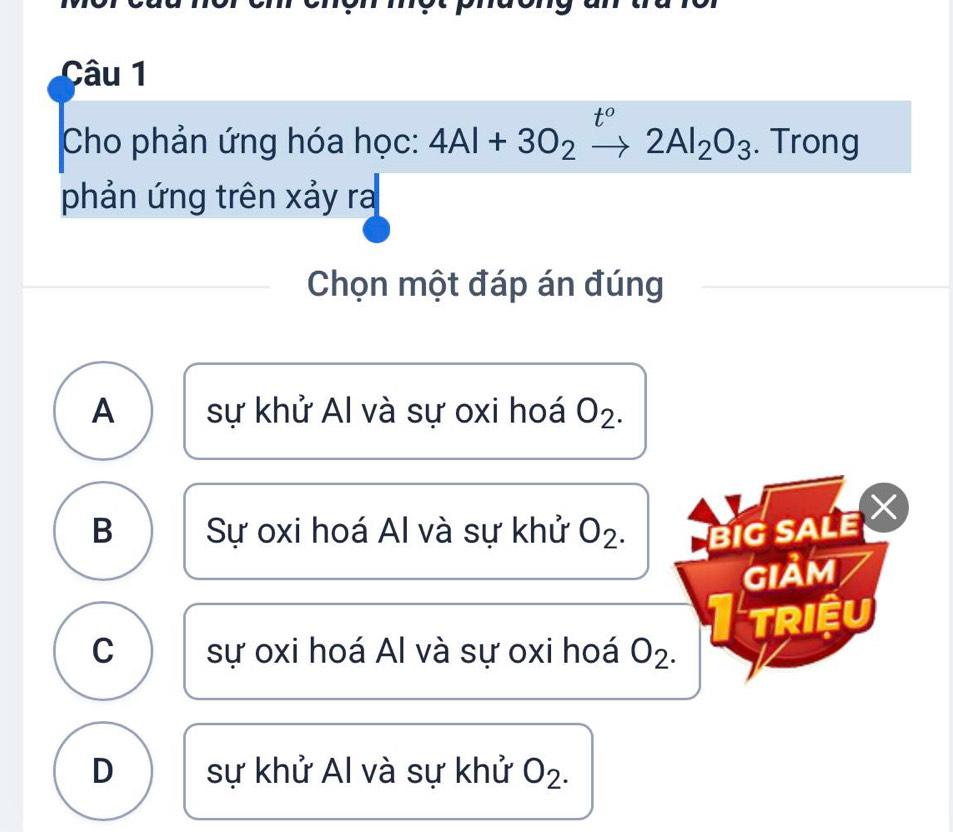 t° 
Cho phản ứng hóa học: 4Al+3O_2to 2Al_2O_3. Trong
phản ứng trên xảy ra
Chọn một đáp án đúng
A sự khử Al và sự oxi hoá O_2.
B Sự oxi hoá Al và sự khử 02 BIG SALE
giảm
C sự oxi hoá Al và sự oxi hoá O_2. I triệu
D sự khử Al và sự khử O_2.