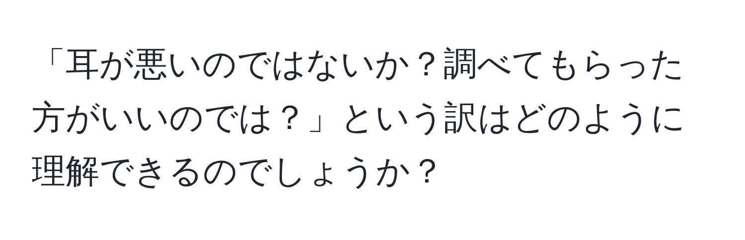 「耳が悪いのではないか？調べてもらった方がいいのでは？」という訳はどのように理解できるのでしょうか？