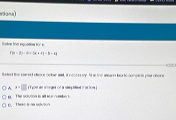 stions)
Solve the equation for x
7(x-2)-6=3x+4(-5+x)
Select the correct choice bellow and, if necessary, fill in the answer box to complete your choice
A. x=□ (Type an integer or a simpifed fraction)
p. The solution is all real numbers
C. There is no solution