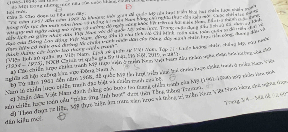(1945-1954) kết thức
d) Một trong những mục tiêu của cuộc kháng chiếh chín
hội mới.
'Từ năm 1961 đến năm 1968 là khoảng thời gian để quốc Mỹ lần lượt triển khai hai chiến lược chiến tranh
Câu 2. Cho đoạn tư liệu sau đây:
thông tiếp tục âm mưu xâm lược và thống trị miễn Nam bằng chủ nghĩa thực dân kiểu mới. Cuộc chiến leo thang
với quy mô ngày càng mở rộng và cường độ ngày càng khốc liệt trên cả hai miên Nam, Bắc trở thành cuộc dụng
đầu lịch sử giữa nhân dân Việt Nam với để quốc Mỹ xâm lược. Trong cuộc đụng đầu lịch sử đó, dưới sự lãnh
đạo của Đảng Lao động Việt Nam, đừng đầu là chủ tịch Hồ Chi Minh, toàn dân, toàn quân ta đã triển khai và
thực hiện có hiệu quả đường lối chiến tranh nhân dân của Đảng, đầy mạnh chiến lược tiến công, đương đầu và
(Viện lịch sử quân sự Việt Nam, Lịch sử quân sự Việt Nam, Tập 11: Cuộc kháng chiến chống Mỹ, cứu nước
đánh thắng các bước leo thang chiến tranh".
(1954-1975) 9, NXB Chính trị quốc gia Sự thật, Hà Nội, 2019, tr.281).
a) Các chiến lược chiến tranh Mỹ thực hiện ở miền Nam Việt Nam đều nhằm ngăn chặn ảnh hưởng của chủ
b) Từ năm 1961 đến năm 1968, đế quốc Mỹ lần lượt triển khai hai chiến lược chiến tranh ở miền Nam Việt
nghĩa xã hội xuống khu vực Đông Nam Á.
Nam là chiến lược chiến tranh đặc biệt và chiến tranh cục bộ. c) Nhân dân Việt Nam đánh thắng các bước leo thang chiến tranh của Mỹ (1961-1968) góp phần làm phá
sản chiến lược toàn cầu “phản ứng linh hoạt” dưới thời Tổng thống Truman.
d) Theo đoạn tư liệu, Mỹ thực hiện âm mưu xâm lược và thống trị miền Nam Việt Nam bằng chủ nghĩa thực
Trang 3/4 - Mã đề thi 601
dân kiểu mới.