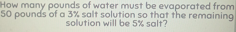 How many pounds of water must be evaporated from
50 pounds of a 3% salt solution so that the remaining 
solution will be 5% salt?