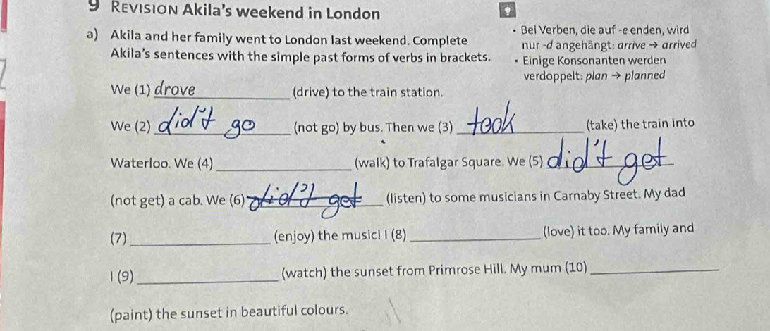 REvISION Akila’s weekend in London 
. 
Bei Verben, die auf -e enden, wird 
a) Akila and her family went to London last weekend. Complete nur -d angehängt: arrive → arrived 
Akila’s sentences with the simple past forms of verbs in brackets. Einige Konsonanten werden 
verdoppelt: plan → planned 
We (1) _(drive) to the train station. 
We (2) _(not go) by bus. Then we (3) _(take) the train into 
Waterloo. We (4)_ (walk) to Trafalgar Square. We (5)_ 
(not get) a cab. We (6) _(listen) to some musicians in Carnaby Street. My dad 
(7) (enjoy) the music! I (8) _(love) it too. My family and 
1 (9)_ (watch) the sunset from Primrose Hill. My mum (10)_ 
(paint) the sunset in beautiful colours.