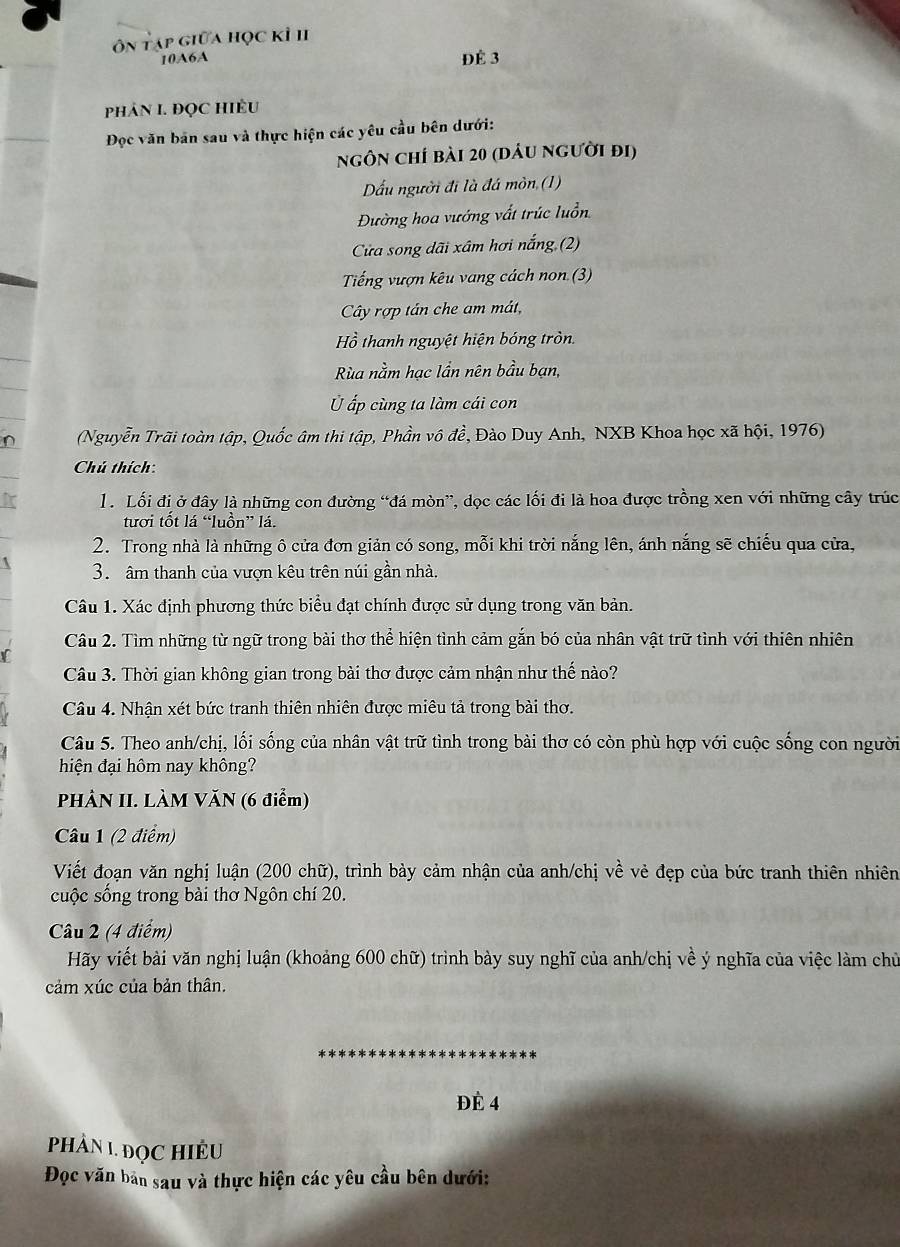 ôn tạp giữa học kỉ II
10A6A
Để 3
PhÂN I. ĐQC HIÊU
Đọc văn bản sau và thực hiện các yêu cầu bên dưới:
ngôn chí bài 20 (dâu người đi)
Dấu người đi là đá mòn (1)
Đường hoa vướng vất trúc luồn
Cửa song dãi xâm hơi nắng (2)
Tiếng vượn kêu vang cách non (3)
Cây rợp tân che am mát,
Hồ thanh nguyệt hiện bóng tròn.
Rùa nằm hạc lần nên bầu bạn,
Ủ ấp cùng ta làm cái con
∩ (Nguyễn Trãi toàn tập, Quốc âm thi tập, Phần vô đề, Đào Duy Anh, NXB Khoa học xã hội, 1976)
Chú thích:
i  l. Lối đị ở đây là những con đường “đá mòn”, dọc các lối đi là hoa được trồng xen với những cây trúc
tưới tốt lá “luồn” lá.
2. Trong nhà là những ô cửa đơn giản có song, mỗi khi trời nắng lên, ánh nắng sẽ chiếu qua cửa,
3. âm thanh của vượn kêu trên núi gần nhà.
Câu 1. Xác định phương thức biểu đạt chính được sử dụng trong văn bản.
Câu 2. Tìm những từ ngữ trong bài thơ thể hiện tình cảm gắn bó của nhân vật trữ tình với thiên nhiên
Câu 3. Thời gian không gian trong bài thơ được cảm nhận như thế nào?
Câu 4. Nhận xét bức tranh thiên nhiên được miêu tả trong bài thơ.
Câu 5. Theo anh/chị, lối sống của nhân vật trữ tình trong bài thơ có còn phù hợp với cuộc sống con người
hiện đại hôm nay không?
PHÀN II. LÀM VăN (6 điểm)
Câu 1 (2 điểm)
Viết đoạn văn nghị luận (200 chữ), trình bảy cảm nhận của anh/chị về vẻ đẹp của bức tranh thiên nhiên
cuộc sống trong bài thơ Ngôn chí 20.
Câu 2 (4 điểm)
Hãy viết bài văn nghị luận (khoảng 600 chữ) trình bày suy nghĩ của anh/chị về ý nghĩa của việc làm chủ
cảm xúc của bản thân.
ĐÉ 4
PHÂN 1 ĐọC HIÊU
Đọc văn bản sau và thực hiện các yêu cầu bên dưới: