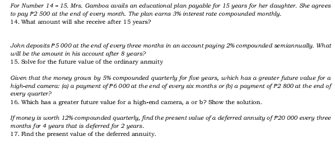 For Number 14 - 15. Mrs. Gamboa avails an educational plan payable for 15 years for her daughter. She agrees 
to pay P2 500 at the end of every month. The plan earns 3% interest rate compounded monthly. 
14. What amount will she receive after 15 years? 
John deposits P 5 000 at the end of every three months in an account paying 2% compounded smiannually. What 
will be the amount in his account after 8 years? 
15. Solve for the future value of the ordinary annuity 
Given that the money grows by 5% compounded quarterly for five years, which has a greater future value for a 
high-end camera: (a) a payment of P6 000 at the end of every six months or (b) a payment of P2 800 at the end of 
every quarter? 
16. Which has a greater future value for a high-end camera, a or b? Show the solution. 
If money is worth 12% compounded quarterly, find the present value of a deferred annuity of P20 000 every three
months for 4 years that is deferred for 2 years. 
17. Find the present value of the deferred annuity.