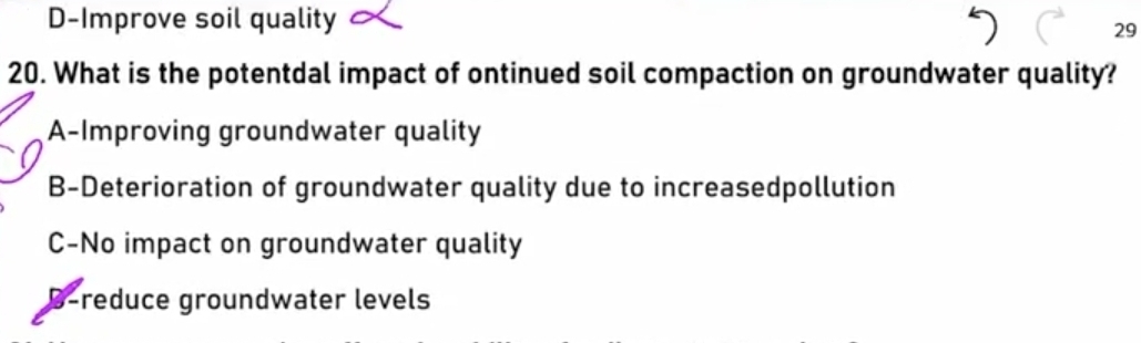 D-Improve soil quality
29
20. What is the potentdal impact of ontinued soil compaction on groundwater quality?
A-Improving groundwater quality
B-Deterioration of groundwater quality due to increasedpollution
C-No impact on groundwater quality
B-reduce groundwater levels