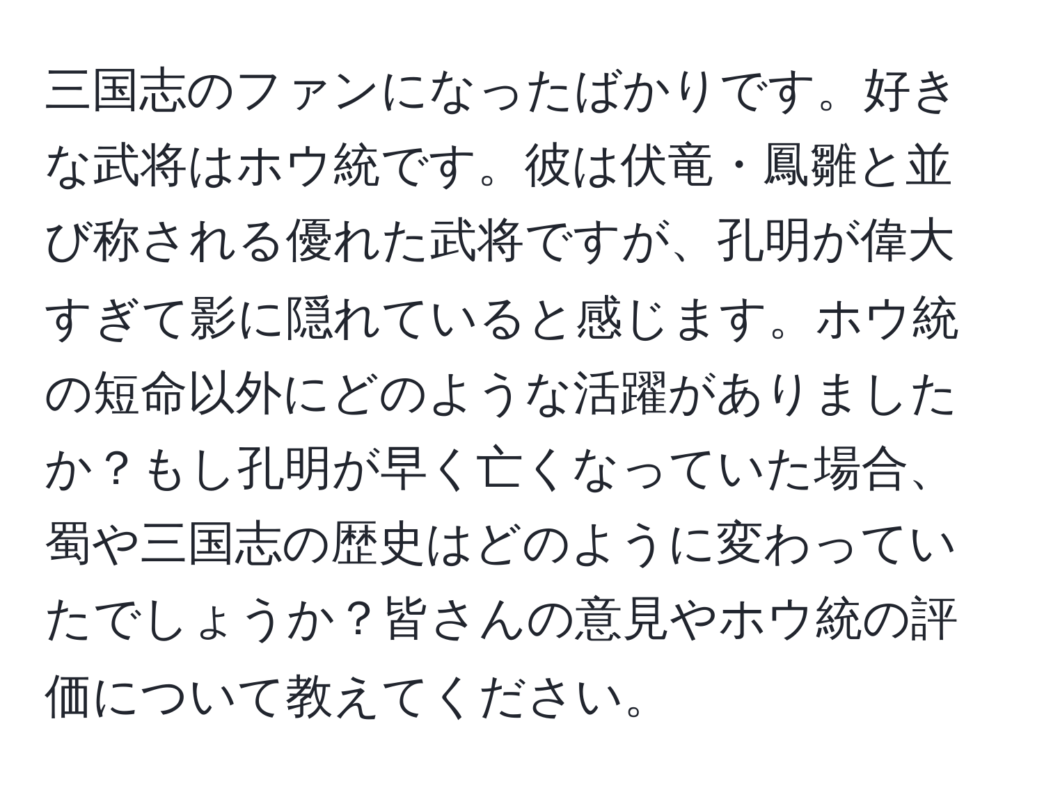 三国志のファンになったばかりです。好きな武将はホウ統です。彼は伏竜・鳳雛と並び称される優れた武将ですが、孔明が偉大すぎて影に隠れていると感じます。ホウ統の短命以外にどのような活躍がありましたか？もし孔明が早く亡くなっていた場合、蜀や三国志の歴史はどのように変わっていたでしょうか？皆さんの意見やホウ統の評価について教えてください。