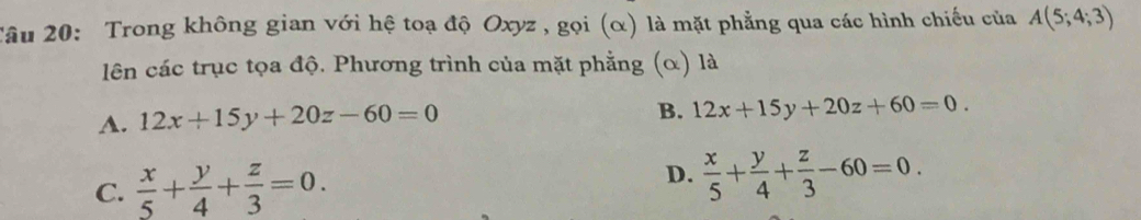 âu 20: Trong không gian với hệ toạ độ Oxyz , gọi (α) là mặt phẳng qua các hình chiếu của A(5;4;3)
lên các trục tọa độ. Phương trình của mặt phẳng (α) là
A. 12x+15y+20z-60=0
B. 12x+15y+20z+60=0.
D.
C.  x/5 + y/4 + z/3 =0.  x/5 + y/4 + z/3 -60=0.