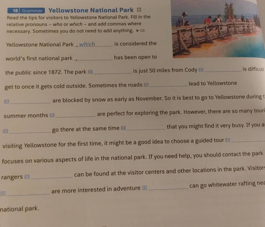 18] Grammar  Yellowstone National Park 
Read the tips for visitors to Yellowstone National Park. Fill in the 
relative pronouns - who or which - and add commas where 
necessary. Sometimes you do not need to add anything. ▶68 
Yellowstone National Park_ is considered the 
world's first national park ,_ has been open to 
the public since 1872. The park _is just 50 miles from Cody ■_ 
is difficult 
get to once it gets cold outside. Sometimes the roads ⊥_ lead to Yellowstone 
_are blocked by snow as early as November. So it is best to go to Yellowstone during t 
summer months ⊥_ are perfect for exploring the park. However, there are so many tour 
7_ go there at the same time _that you might find it very busy. If you a 
visiting Yellowstone for the first time, it might be a good idea to choose a guided tour ≌_ 
focuses on various aspects of life in the national park. If you need help, you should contact the park 
rangers ⊥ _can be found at the visitor centers and other locations in the park. Visitors 
40_ are more interested in adventure ⊥ _can go whitewater rafting nea 
national park.