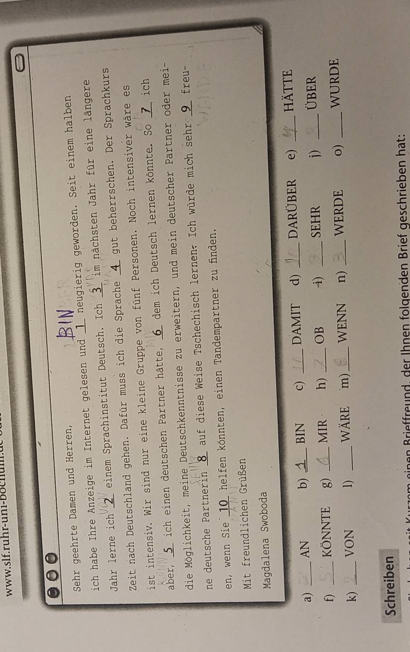 www.slf.ruhr-uni-bochum. 
Sehr geehrte Damen und Herren, 
ich habe Ihre Anzeige im Internet gelesen und _1_ neugierig geworden. Seit einem halben 
Jahr lerne ich __ einem Sprachinstitut Deutsch. Ich _3_ im nächsten Jahr für eine längere 
Zeit nach Deutschland gehen. Dafür muss ich die Sprache _ 4 _ gut beherrschen. Der Sprachkurs 
ist intensiv. Wir sind nur eine kleine Gruppe von fünf Personen. Noch intensiver wäre es 
aber, _ 5 _ ich einen deutschen Partner hätte, _6_ dem ich Deutsch lernen könnte. So _7_ ich 
die Möglichkeit, meine Deutschkenntnisse zu erweitern, und mein deutscher Partner oder mei- 
ne deutsche Partnerin _8_ auf diese Weise Tschechisch lernen. Ich würde mich sehr _9_ freu- 
en, wenn Sie _10_ helfen könnten, einen Tandempartner zu finden. 
Mit freundlichen Grüßen 
Magdalena Swoboda 
a) _AN b) _BIN c) _DAMIT d) _DARÜBER e) _hätte 
f) KÖNNTE g) _MIR h) _OB i) _SEHR j) _ÜBER 
k) __VON 1) _wäre m)_ WENN n) _WERDE o) _WURDE 
Schreiben 
an Brieffreund, der Ihnen folgenden Brief geschrieben hat: