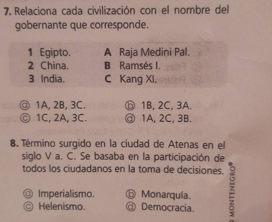 Relaciona cada civilización con el nombre del
gobernante que corresponde.
1 Egipto. A Raja Medini Pal.
2 China. B Ramsés I.
3 India. C Kang XI.
@ 1A, 2B, 3C. ⓑ 1B, 2C, 3A.
◎ 1C, 2A, 3C. ⓓ 1A, 2C, 3B.
8. Término surgido en la ciudad de Atenas en el
siglo V a. C. Se basaba en la participación de
todos los ciudadanos en la toma de decisiones.
◎ Imperialismo. ⓑ Monarquía.
Ⓒ Helenismo. @ Democracia.