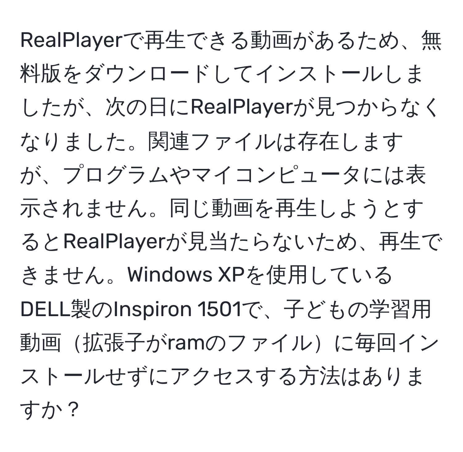 RealPlayerで再生できる動画があるため、無料版をダウンロードしてインストールしましたが、次の日にRealPlayerが見つからなくなりました。関連ファイルは存在しますが、プログラムやマイコンピュータには表示されません。同じ動画を再生しようとするとRealPlayerが見当たらないため、再生できません。Windows XPを使用しているDELL製のInspiron 1501で、子どもの学習用動画拡張子がramのファイルに毎回インストールせずにアクセスする方法はありますか？