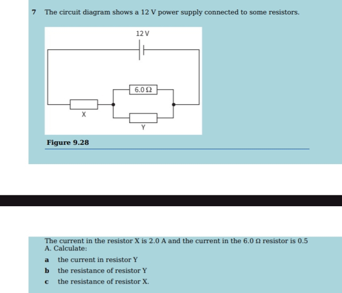 The circuit diagram shows a 12 V power supply connected to some resistors. 
Figure 9.28 
The current in the resistor X is 2.0 A and the current in the 6.0 Ω resistor is 0.5
A. Calculate: 
a the current in resistor Y
b the resistance of resistor Y
c the resistance of resistor X.