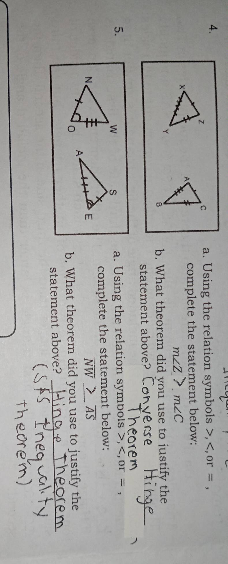 Using the relation symbols , or = , 
complete the statement below:
m∠Z_ 7 m∠ C
b. What theorem did you use to justify the 
statement above? 
5.a. Using the relation symbols , , or= , 
complete the statement below:
NW AS
b. What theorem did you use to justify the 
statement above?