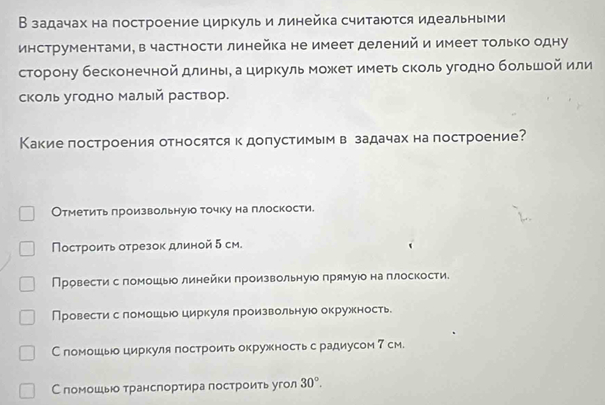 В задачах на построение циркуль и линейка считаются идеальными
инструментами, в частности линейка не имеет делений и имеет Τолько одну
сторону бесконечной длинье а циркуль может иметь сколь угодно большοй или
сколь угодно Малый раствор.
Какие построения относятся к допустимымв задачах на построение?
Отметить лроизвольнуюо точку на плоскости.
Построиτь отрезок длиной5 см.
Провести спомошь линейки произвольную прямую на плоскости.
Провести с ломошь циркуля произвольную окружкность
С пломошь циркуля гостроить окружностьс радиусом 7 см.
С помошьюо транспортира построить угол 30°.