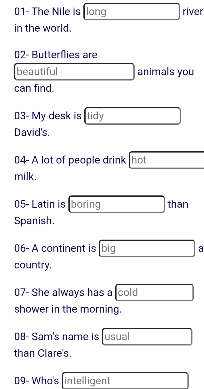 01- The Nile is long river 
in the world. 
02- Butterflies are 
beautiful animals you 
can find. 
03- My desk is tidy 
David's. 
04- A lot of people drink hot 
milk. 
05- Latin is boring than 
Spanish. 
06- A continent is [big a 
country. 
07- She always has a cold 
shower in the morning. 
08- Sam's name is usual 
than Clare's. 
09- Who's intelligent