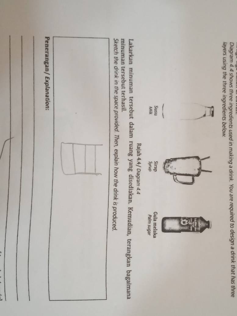 Diagram 4.4 shows three ingredients used in making a drink. You are required to design a drink that has three 
layers using the three ingredients below. 
Susu Sirap Gula melaka 
Milk Syrup Palm sugar 
Rajah 4.4/ Diagram 4.4 
Lakarkan minuman tersebut dalam ruang yang disediakan. Kemudian, terangkan bagaimana 
minuman tersebut terhasil. 
Sketch the drink in the space provided. Then, explain how the drink is produced. 
Penerangan/ Explanation: 
_ 
_ 
_