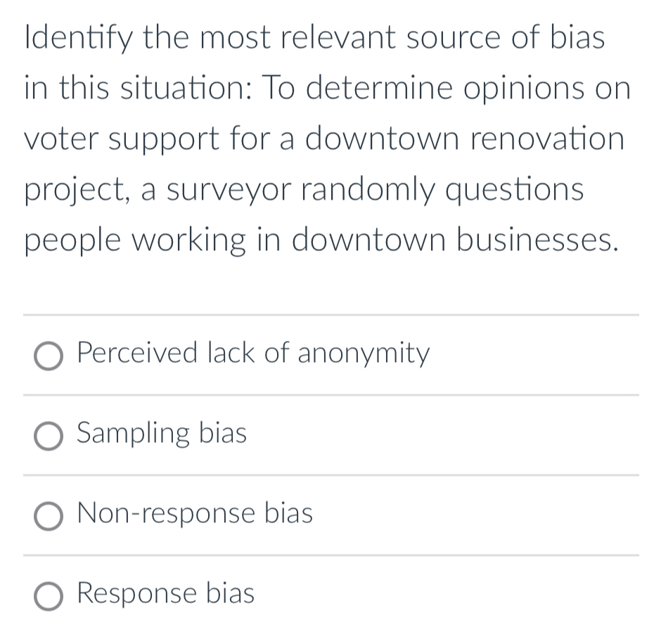 Identify the most relevant source of bias
in this situation: To determine opinions on
voter support for a downtown renovation
project, a surveyor randomly questions
people working in downtown businesses.
Perceived lack of anonymity
Sampling bias
Non-response bias
Response bias