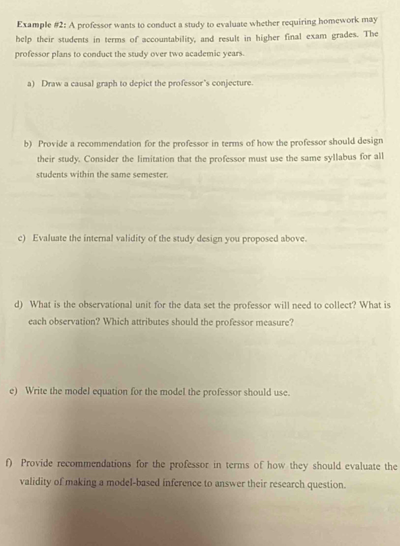 Example #2: A professor wants to conduct a study to evaluate whether requiring homework may 
help their students in terms of accountability, and result in higher final exam grades. The 
professor plans to conduct the study over two academic years. 
a) Draw a causal graph to depict the professor’s conjecture. 
b) Provide a recommendation for the professor in terms of how the professor should design 
their study. Consider the limitation that the professor must use the same syllabus for all 
students within the same semester. 
c) Evaluate the internal validity of the study design you proposed above. 
d) What is the observational unit for the data set the professor will need to collect? What is 
each observation? Which attributes should the professor measure? 
e) Write the model equation for the model the professor should use. 
f) Provide recommendations for the professor in terms of how they should evaluate the 
validity of making a model-based inference to answer their research question.