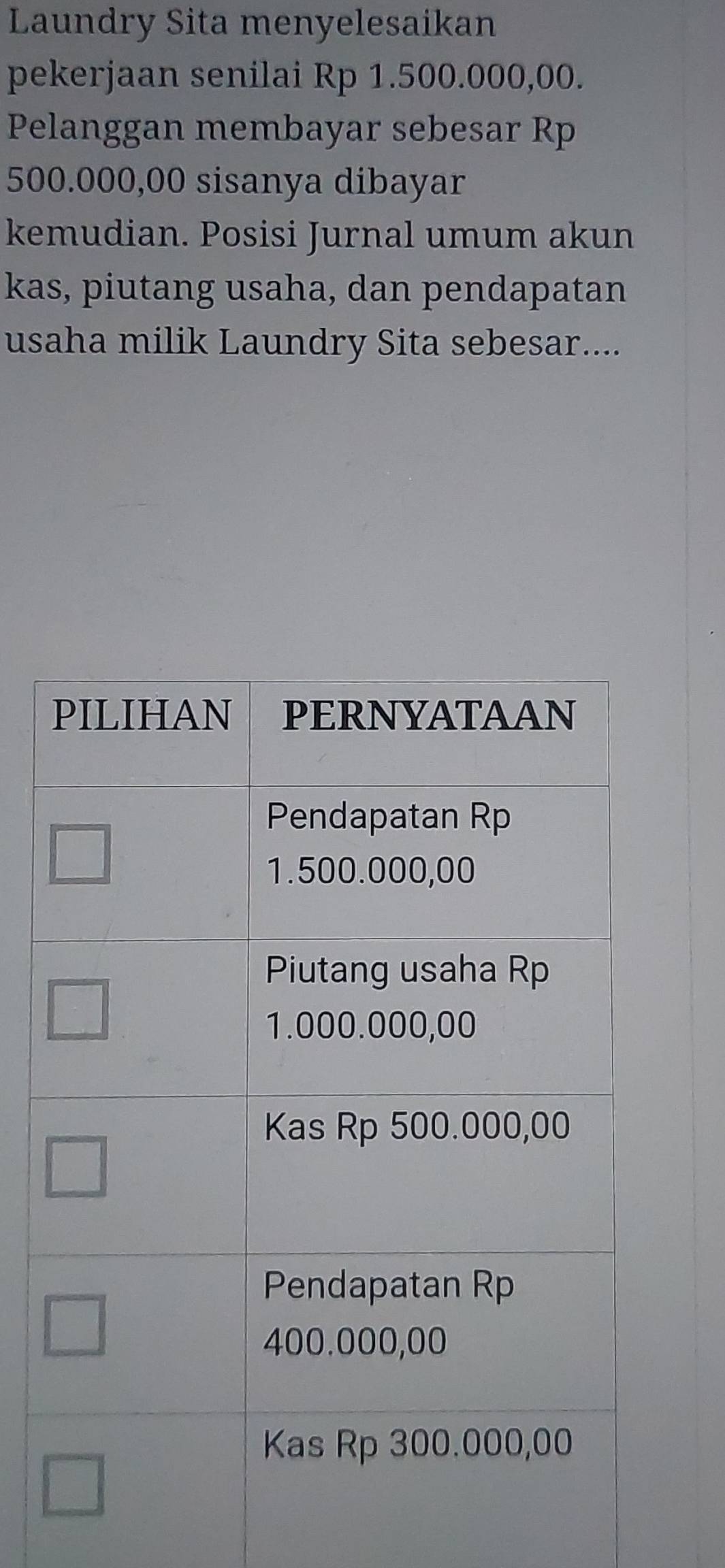 Laundry Sita menyelesaikan 
pekerjaan senilai Rp 1.500.000,00. 
Pelanggan membayar sebesar Rp
500.000,00 sisanya dibayar 
kemudian. Posisi Jurnal umum akun 
kas, piutang usaha, dan pendapatan 
usaha milik Laundry Sita sebesar....